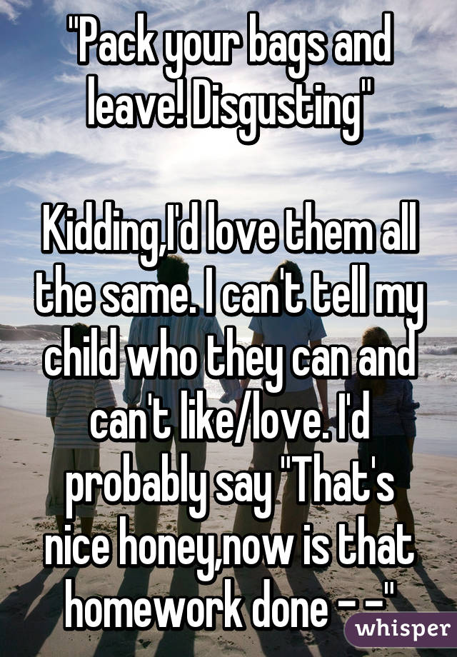 "Pack your bags and leave! Disgusting"

Kidding,I'd love them all the same. I can't tell my child who they can and can't like/love. I'd probably say "That's nice honey,now is that homework done -.-"