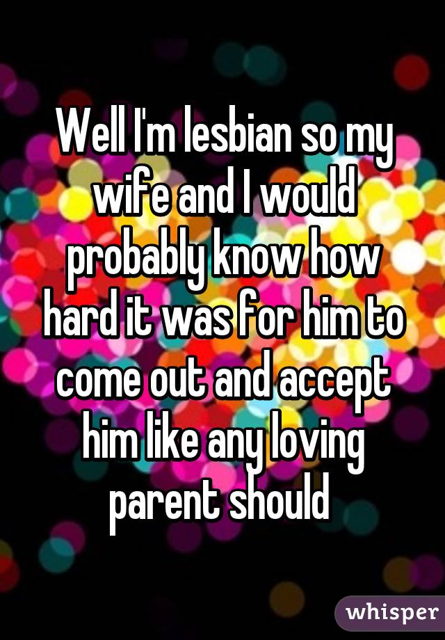 Well I'm lesbian so my wife and I would probably know how hard it was for him to come out and accept him like any loving parent should 