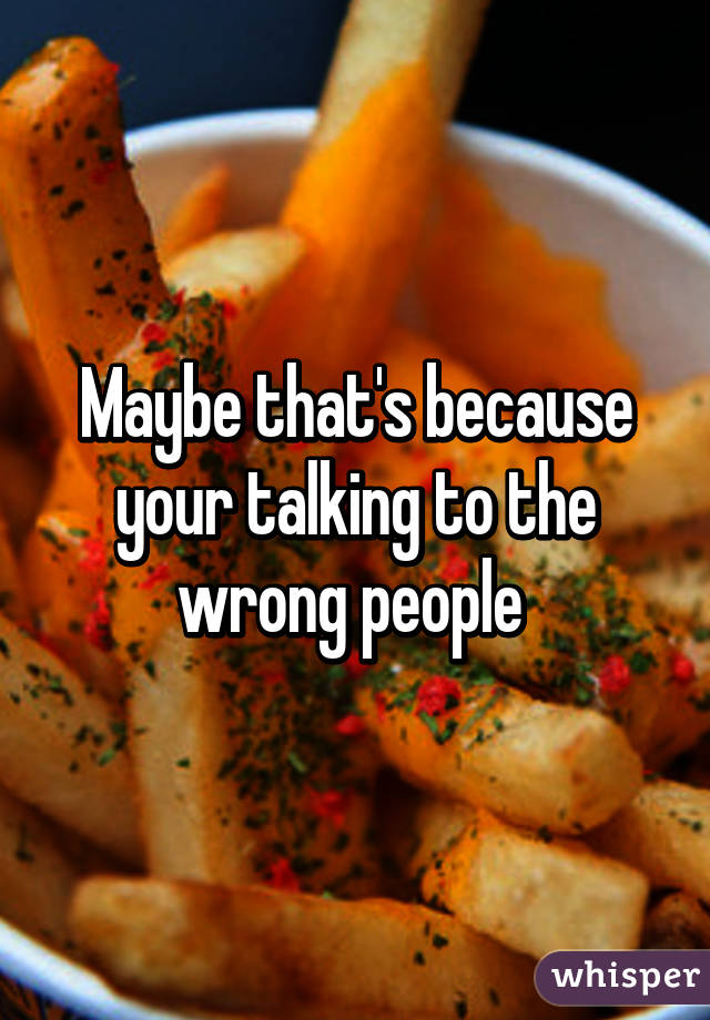 Maybe that's because your talking to the wrong people 