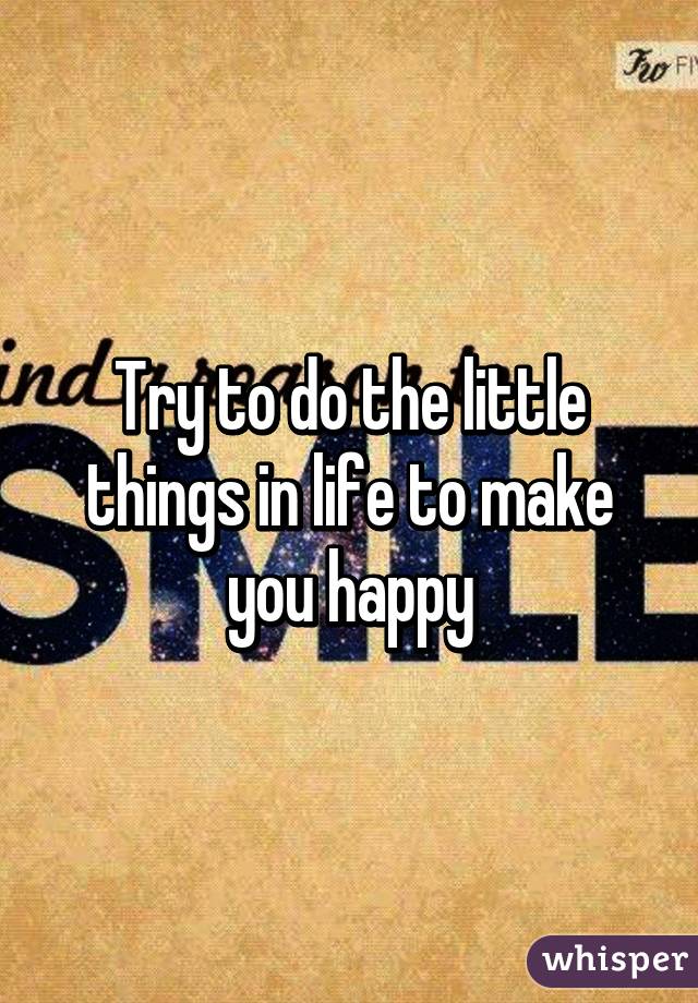 Try to do the little things in life to make you happy