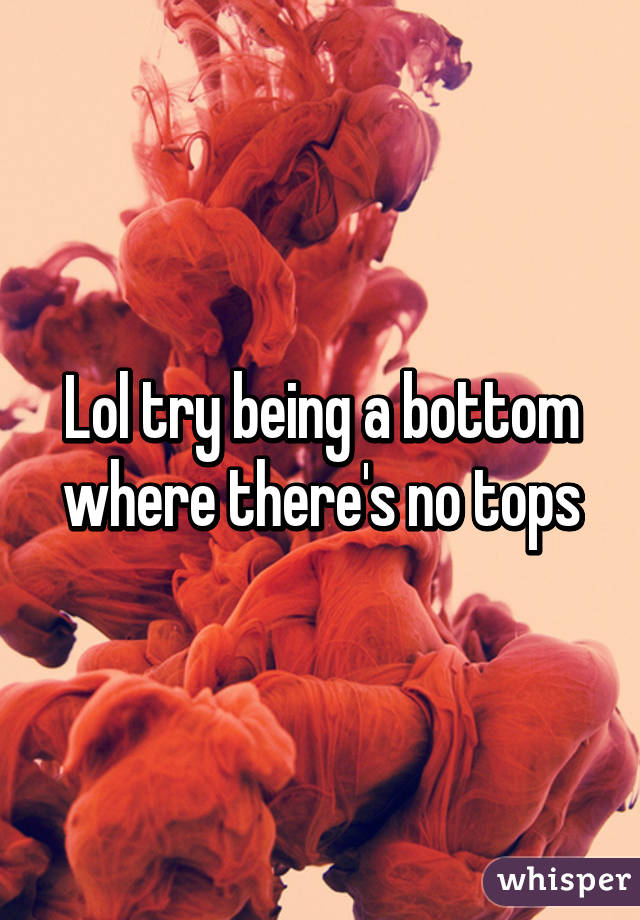 Lol try being a bottom where there's no tops