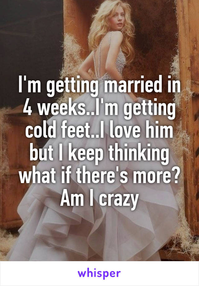 I'm getting married in 4 weeks..I'm getting cold feet..I love him but I keep thinking what if there's more? Am I crazy