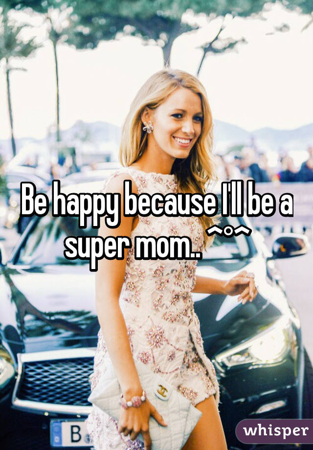 Be happy because I'll be a super mom.. ^°^