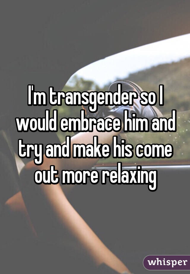 I'm transgender so I would embrace him and try and make his come out more relaxing