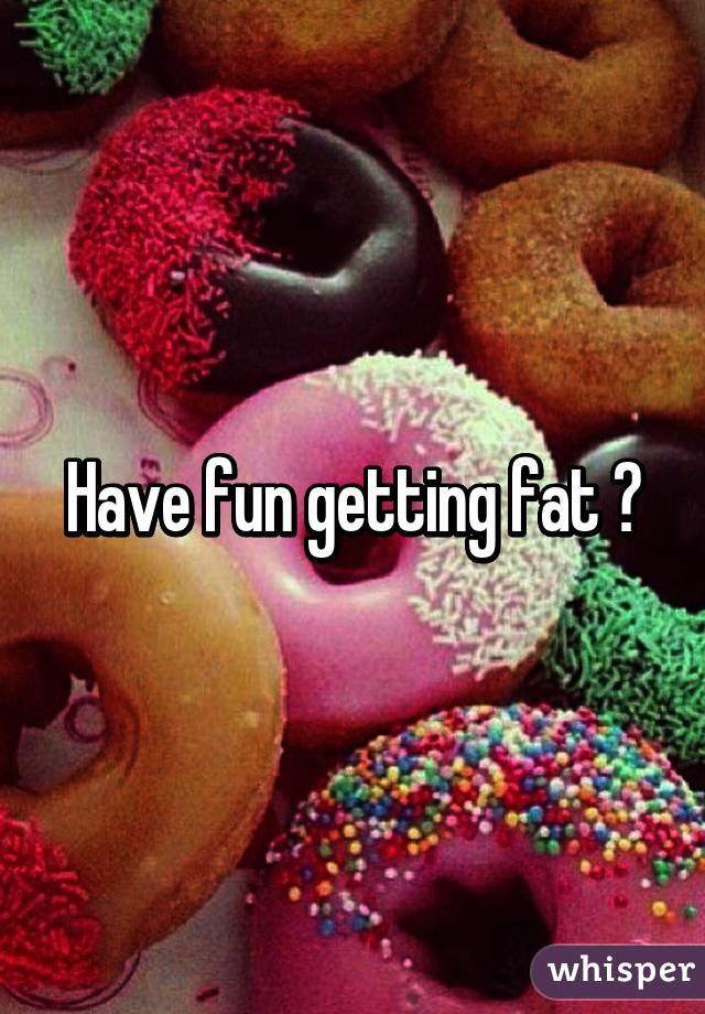 Have fun getting fat 😂