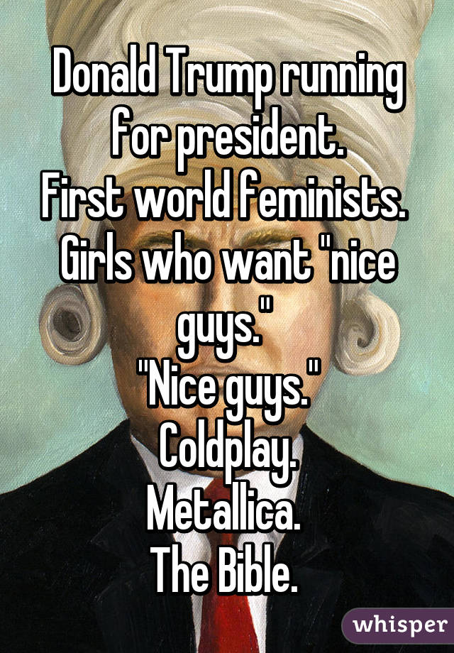 Donald Trump running for president.
First world feminists. 
Girls who want "nice guys." 
"Nice guys."
Coldplay.
Metallica. 
The Bible. 