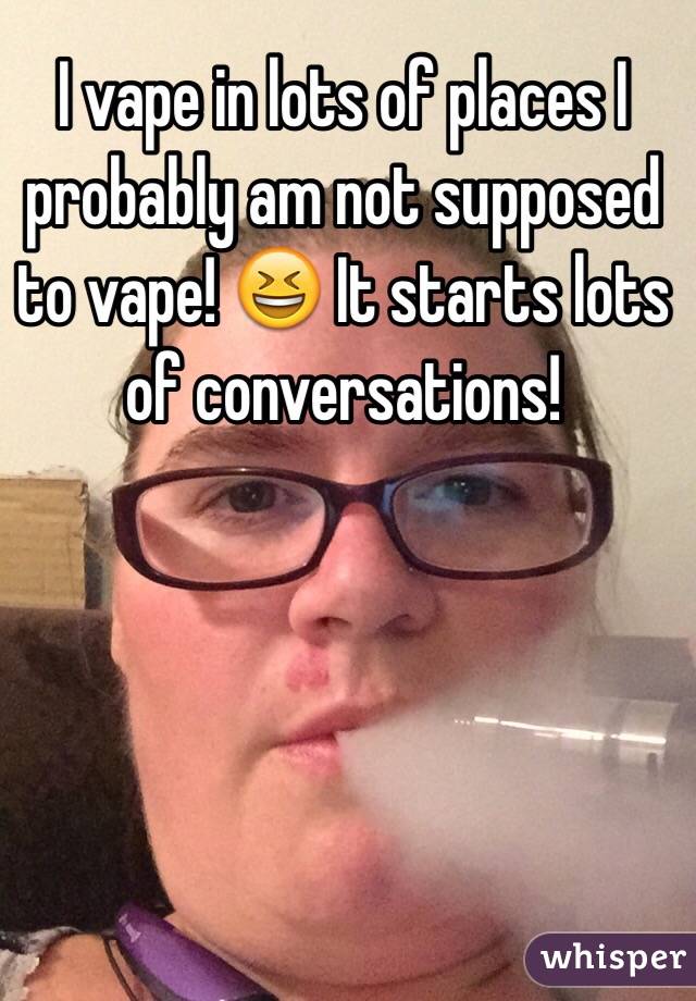 I vape in lots of places I probably am not supposed to vape! 😆 It starts lots of conversations! 