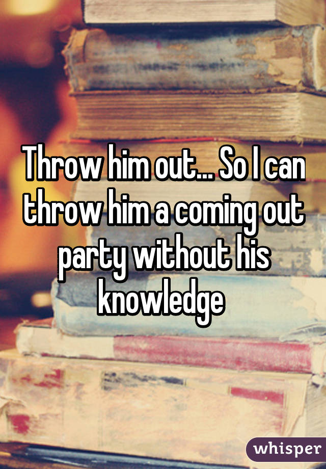 Throw him out... So I can throw him a coming out party without his knowledge 