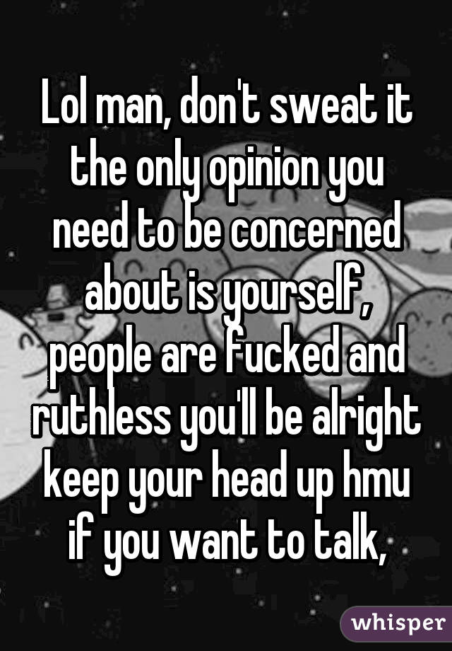 Lol man, don't sweat it the only opinion you need to be concerned about is yourself, people are fucked and ruthless you'll be alright keep your head up hmu if you want to talk,