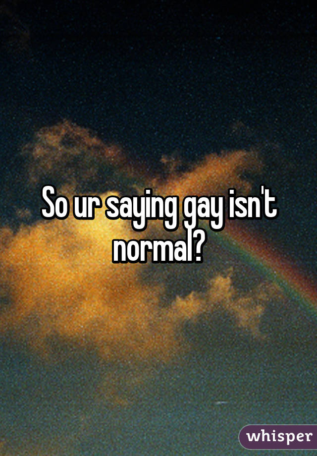 So ur saying gay isn't normal?