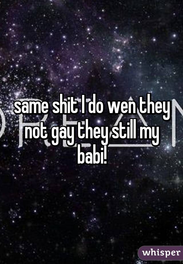 same shit I do wen they not gay they still my babi!