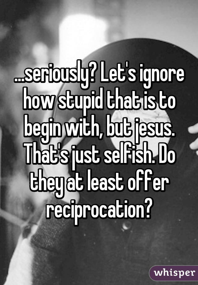 ...seriously? Let's ignore how stupid that is to begin with, but jesus. That's just selfish. Do they at least offer reciprocation?