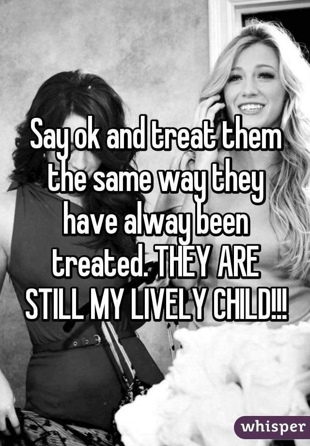 Say ok and treat them the same way they have alway been treated. THEY ARE STILL MY LIVELY CHILD!!!