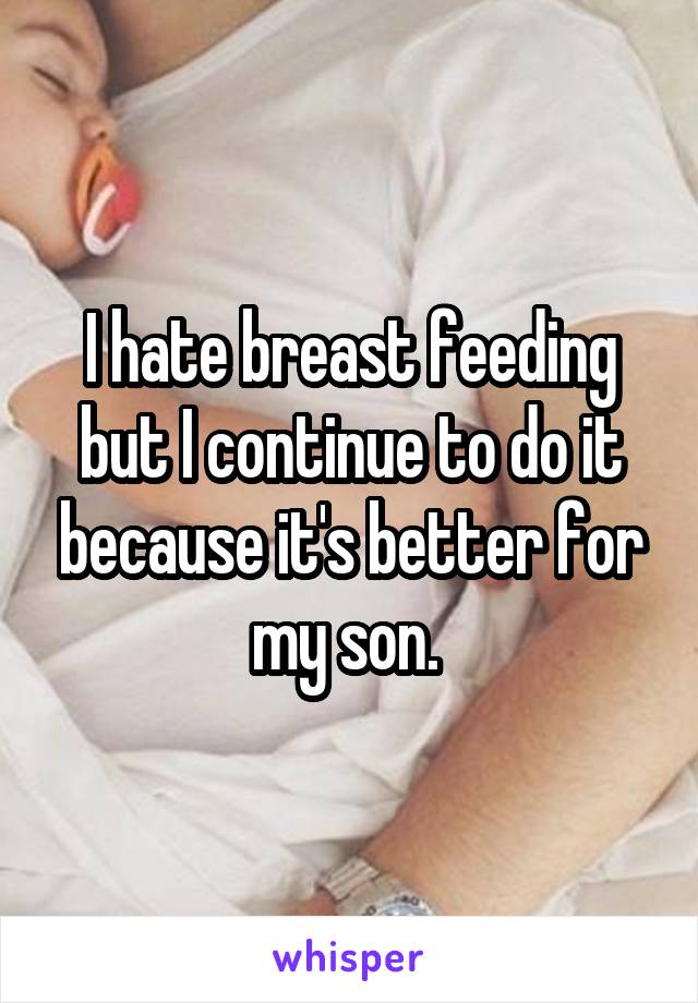 I hate breast feeding but I continue to do it because it's better for my son. 