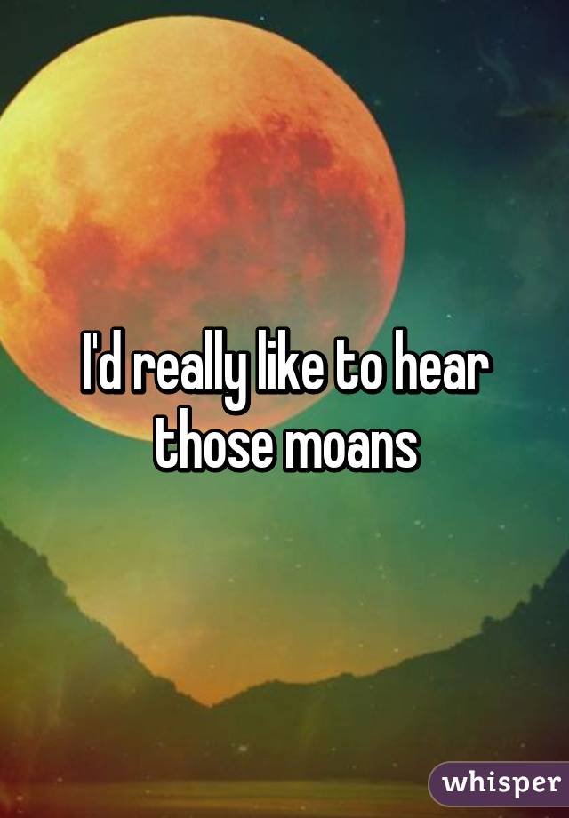 I'd really like to hear those moans