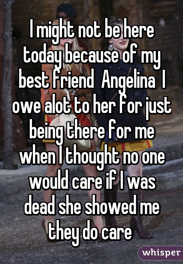 I might not be here today because of my best friend  Angelina  I owe alot to her for just being there for me when I thought no one would care if I was dead she showed me they do care 