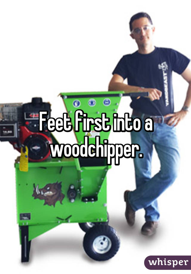 Feet first into a woodchipper.