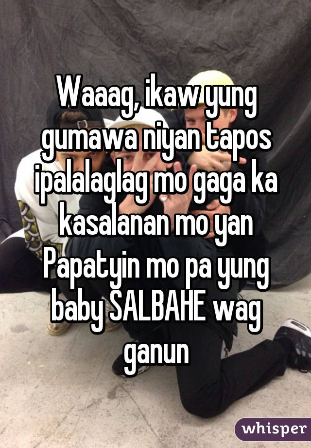 Waaag, ikaw yung gumawa niyan tapos ipalalaglag mo gaga ka kasalanan mo yan
Papatyin mo pa yung baby SALBAHE wag ganun