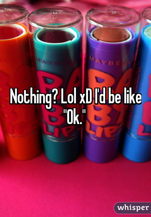 Nothing? Lol xD I'd be like "Ok." 