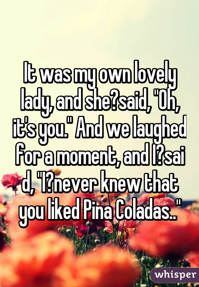 It was my own lovely lady, and she said, "Oh, it's you." And we laughed for a moment, and I said, "I never knew that you liked Pina Coladas.."