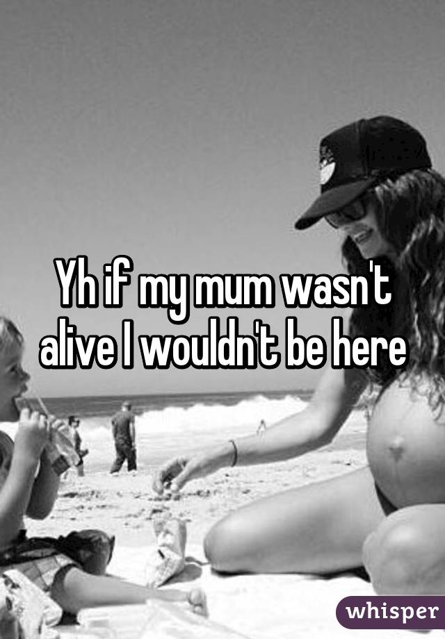 Yh if my mum wasn't alive I wouldn't be here