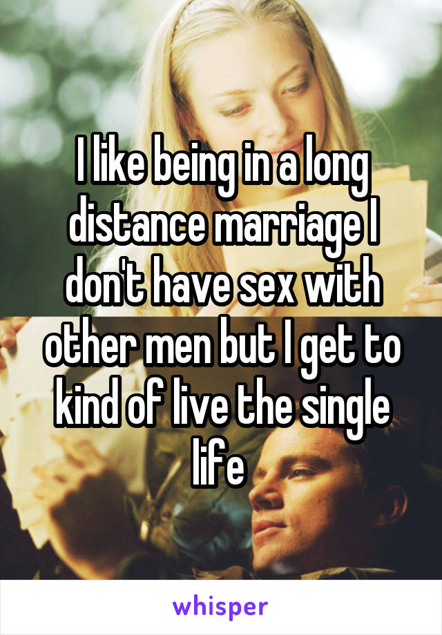 I like being in a long distance marriage I don't have sex with other men but I get to kind of live the single life 