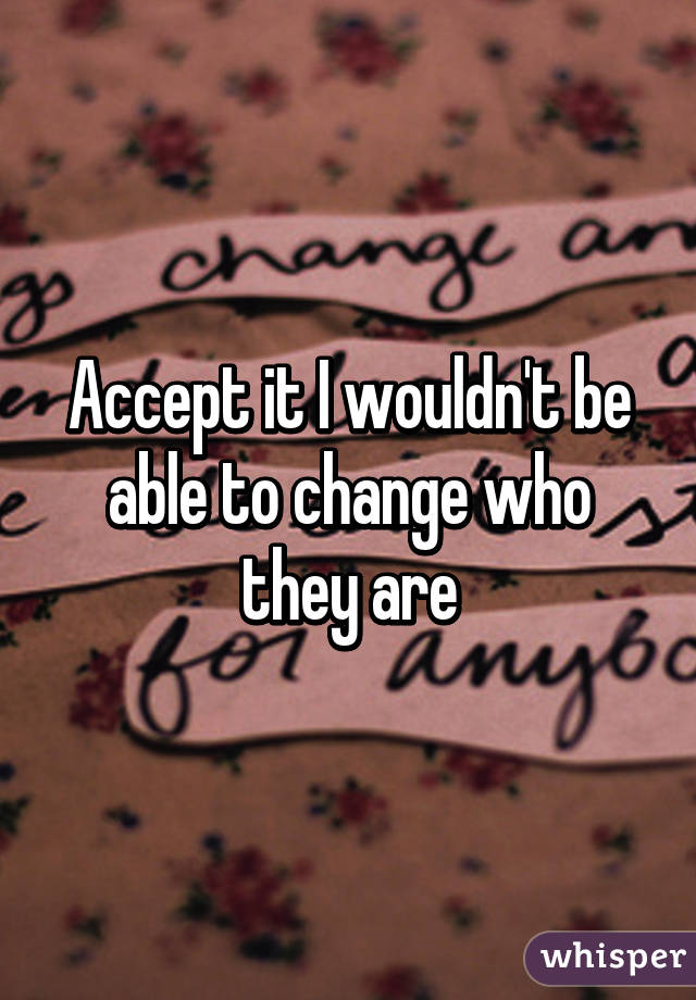 Accept it I wouldn't be able to change who they are