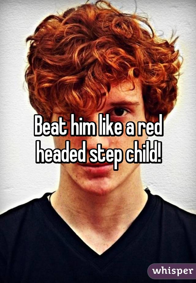 Beat him like a red headed step child!