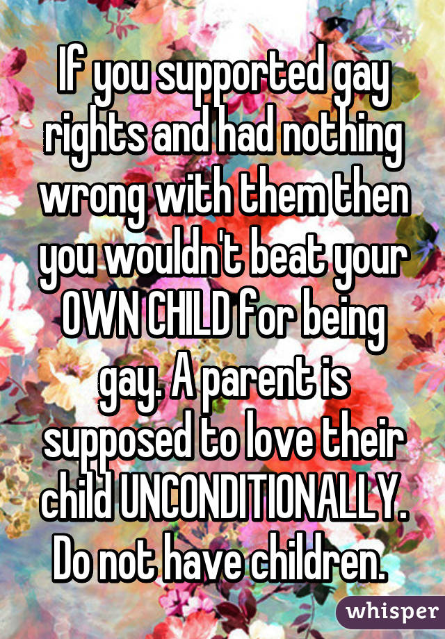 If you supported gay rights and had nothing wrong with them then you wouldn't beat your OWN CHILD for being gay. A parent is supposed to love their child UNCONDITIONALLY. Do not have children. 