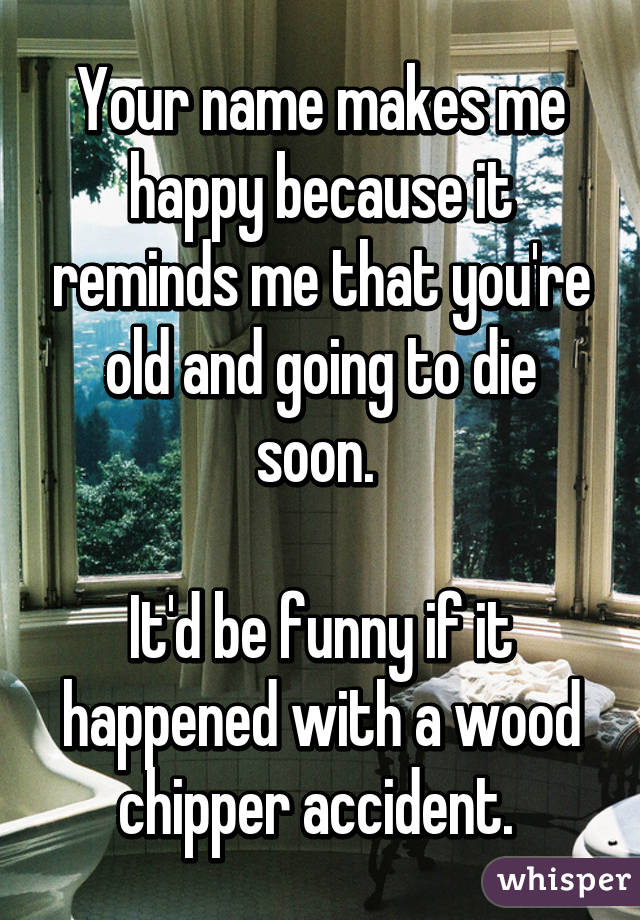 Your name makes me happy because it reminds me that you're old and going to die soon. 

It'd be funny if it happened with a wood chipper accident. 