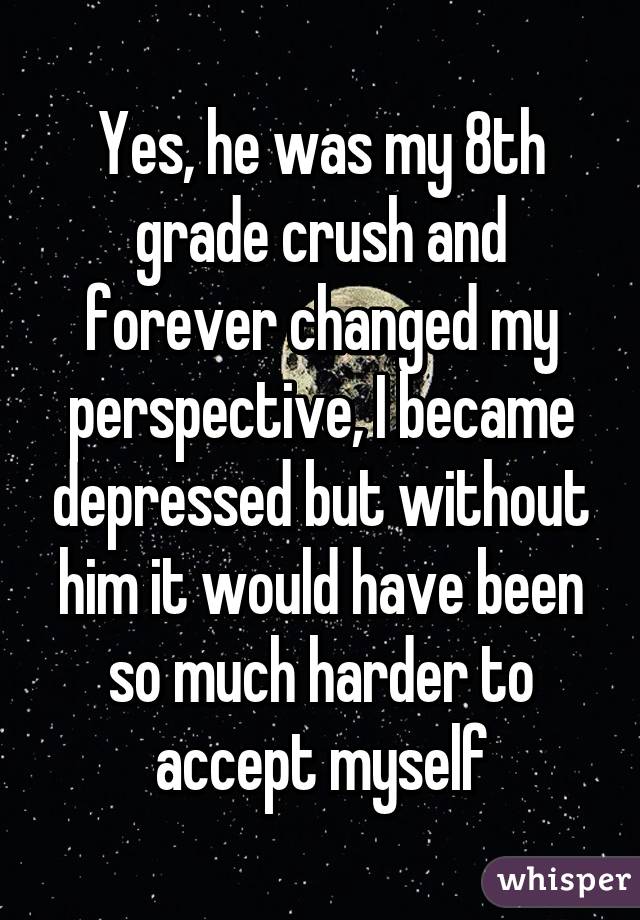 Yes, he was my 8th grade crush and forever changed my perspective, I became depressed but without him it would have been so much harder to accept myself