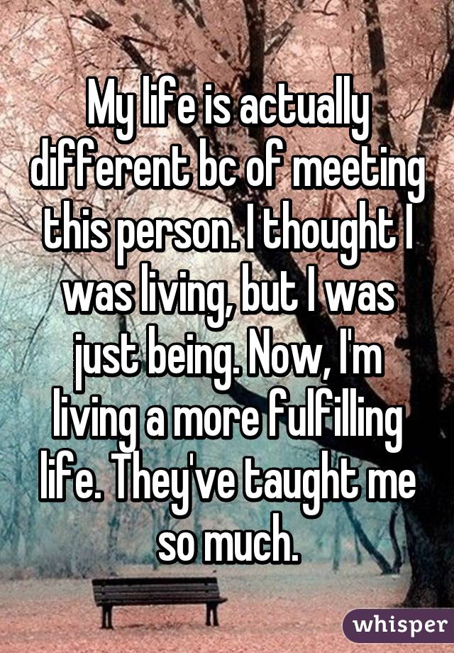 My life is actually different bc of meeting this person. I thought I was living, but I was just being. Now, I'm living a more fulfilling life. They've taught me so much.