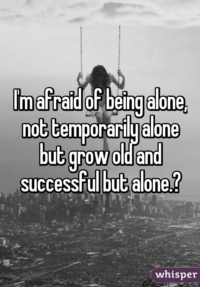 I'm afraid of being alone, not temporarily alone but grow old and successful but alone.😔