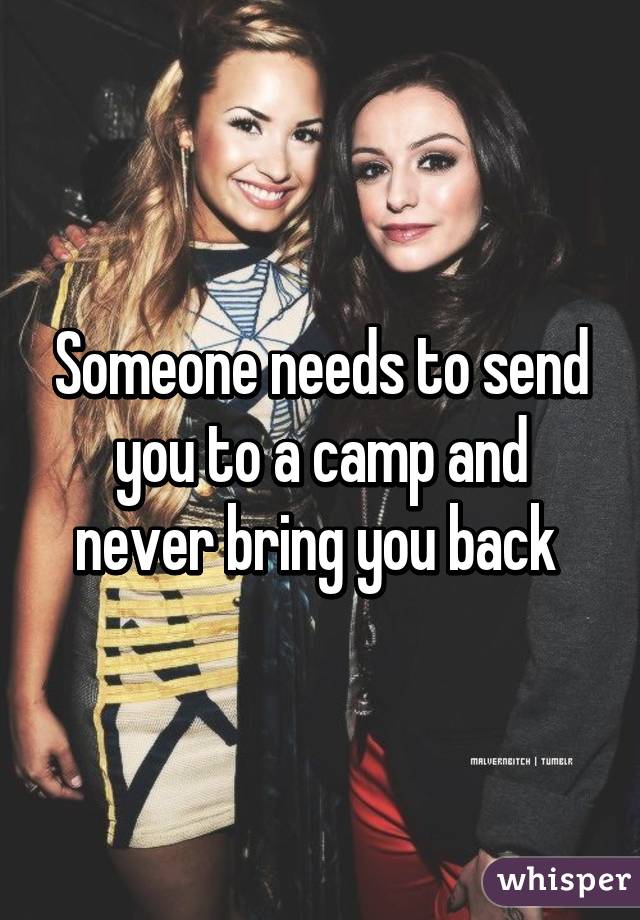 Someone needs to send you to a camp and never bring you back 