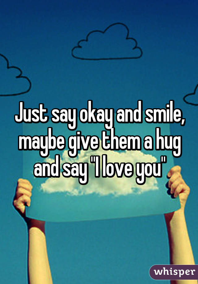 Just say okay and smile, maybe give them a hug and say "I love you"