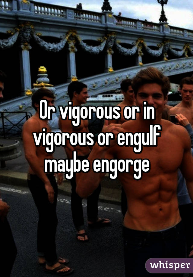 Or vigorous or in vigorous or engulf maybe engorge