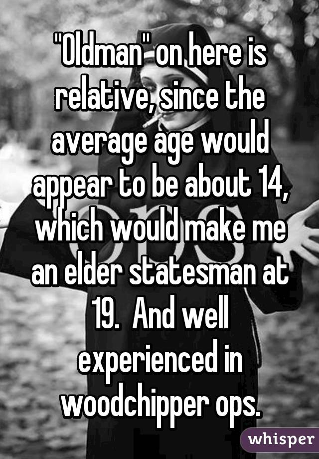 "Oldman" on here is relative, since the average age would appear to be about 14, which would make me an elder statesman at 19.  And well experienced in woodchipper ops.