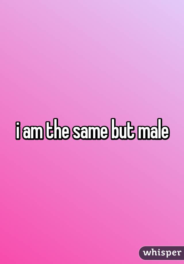 i am the same but male