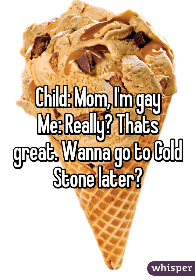 Child: Mom, I'm gay
Me: Really? Thats great. Wanna go to Cold Stone later?