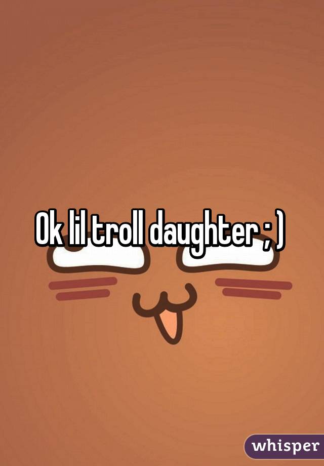 Ok lil troll daughter ; ) 