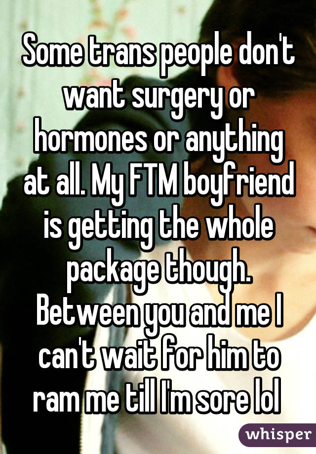 Some trans people don't want surgery or hormones or anything at all. My FTM boyfriend is getting the whole package though. Between you and me I can't wait for him to ram me till I'm sore lol 