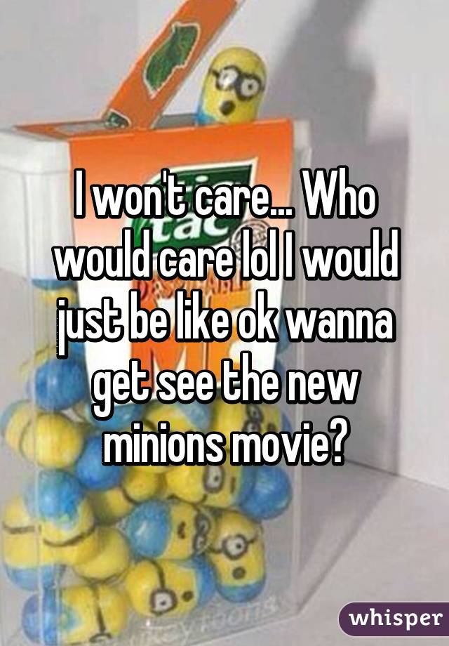 I won't care... Who would care lol I would just be like ok wanna get see the new minions movie?