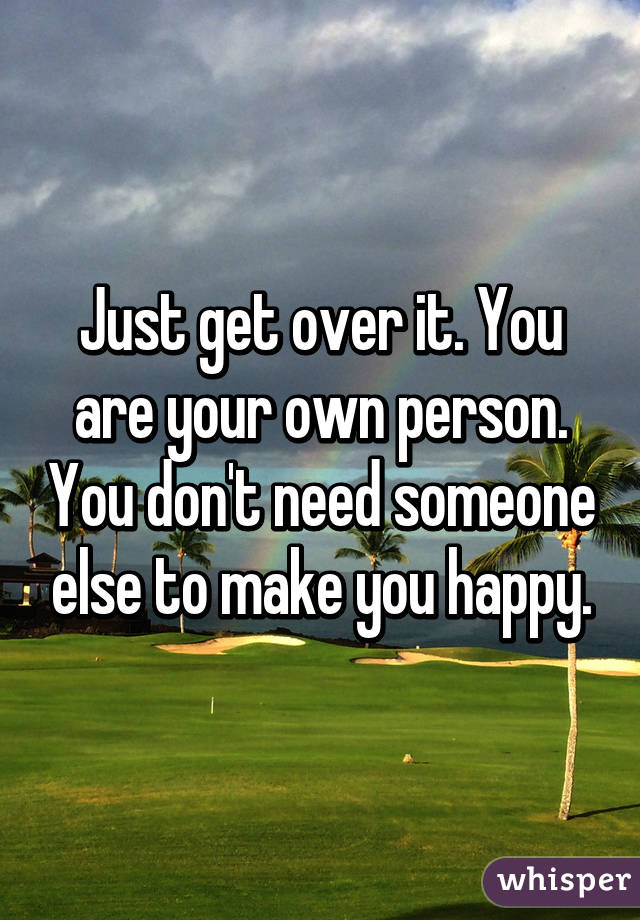 Just get over it. You are your own person. You don't need someone else to make you happy.