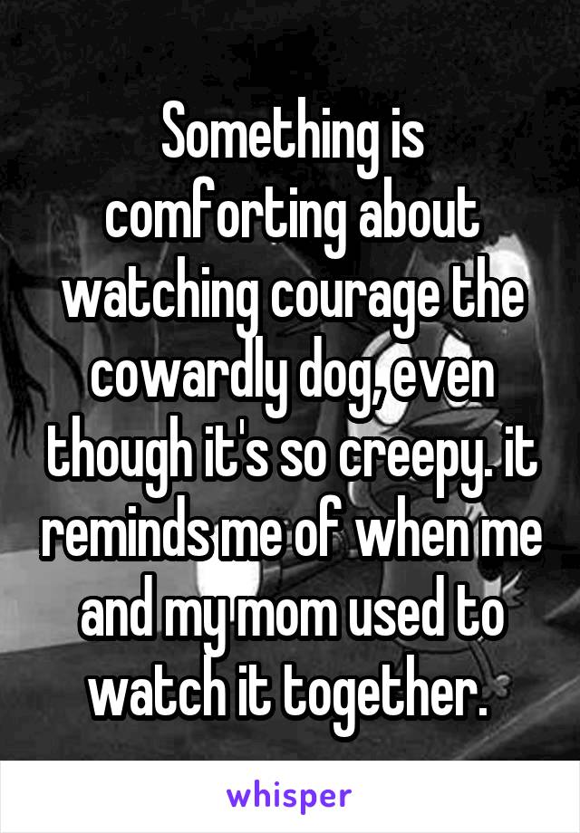 Something is comforting about watching courage the cowardly dog, even though it's so creepy. it reminds me of when me and my mom used to watch it together. 