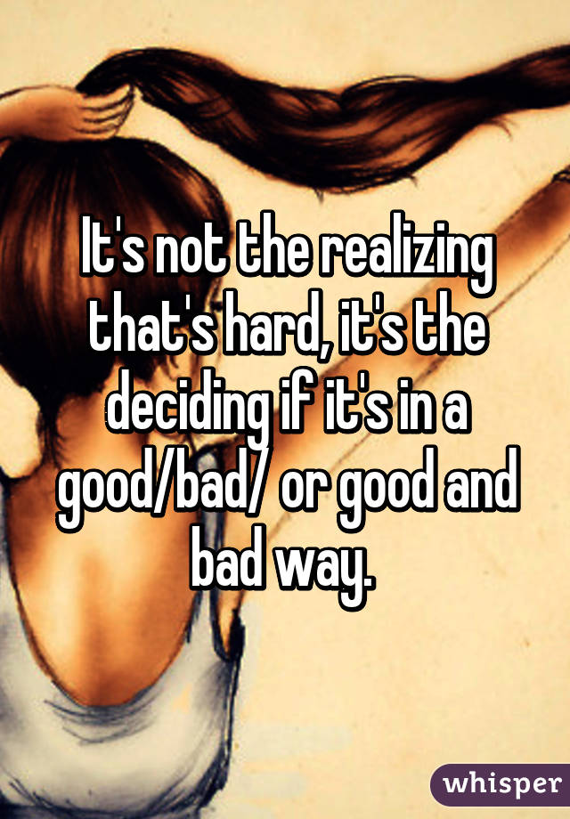 It's not the realizing that's hard, it's the deciding if it's in a good/bad/ or good and bad way. 