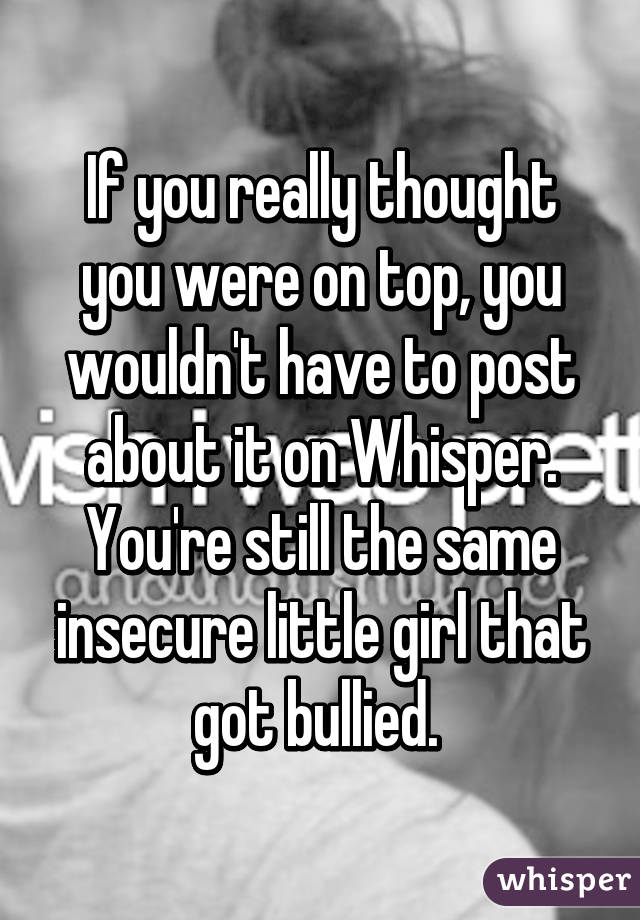 If you really thought you were on top, you wouldn't have to post about it on Whisper. You're still the same insecure little girl that got bullied. 