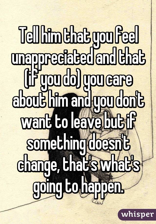 Tell him that you feel unappreciated and that (if you do) you care about him and you don't want to leave but if something doesn't change, that's what's going to happen.