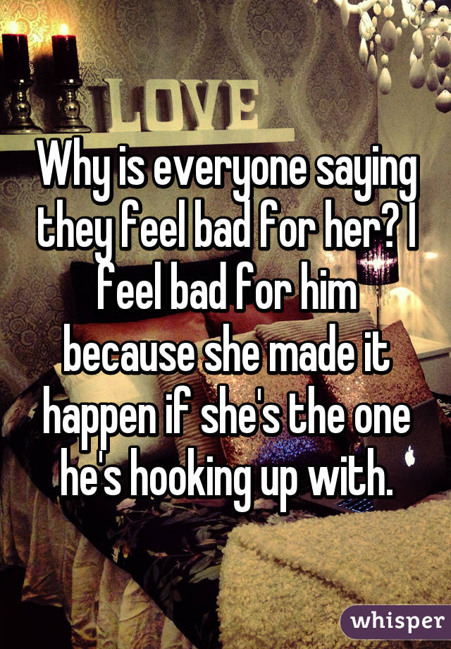 Why is everyone saying they feel bad for her? I feel bad for him because she made it happen if she's the one he's hooking up with.