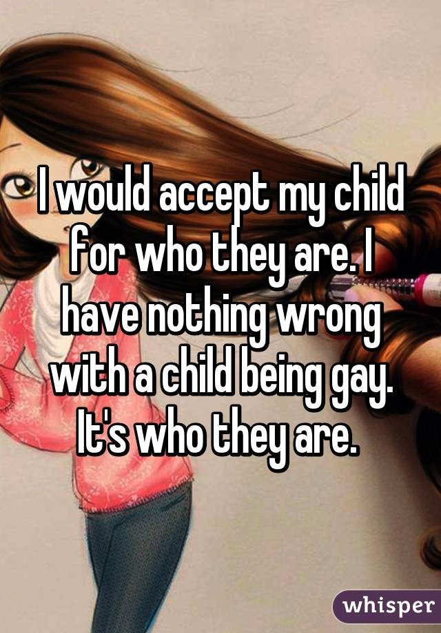 I would accept my child for who they are. I have nothing wrong with a child being gay. It's who they are. 