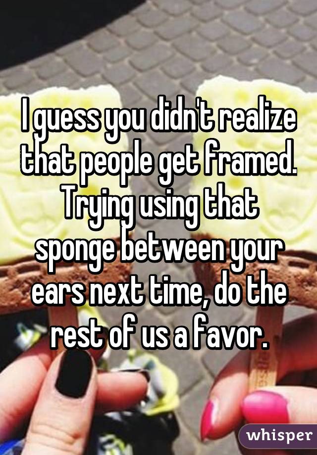 I guess you didn't realize that people get framed. Trying using that sponge between your ears next time, do the rest of us a favor.